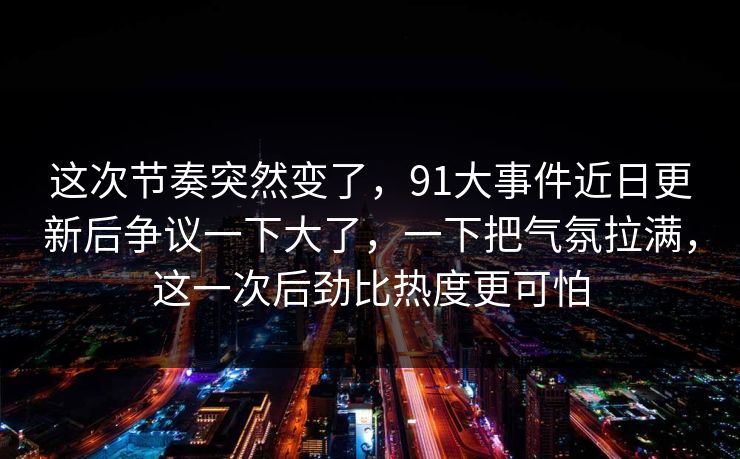 这次节奏突然变了，91大事件近日更新后争议一下大了，一下把气氛拉满，这一次后劲比热度更可怕