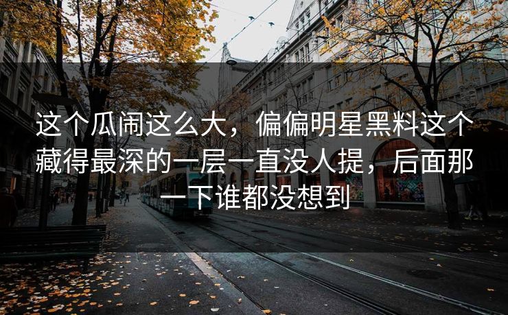这个瓜闹这么大，偏偏明星黑料这个藏得最深的一层一直没人提，后面那一下谁都没想到
