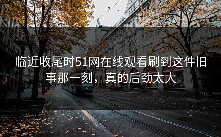 临近收尾时51网在线观看刷到这件旧事那一刻，真的后劲太大