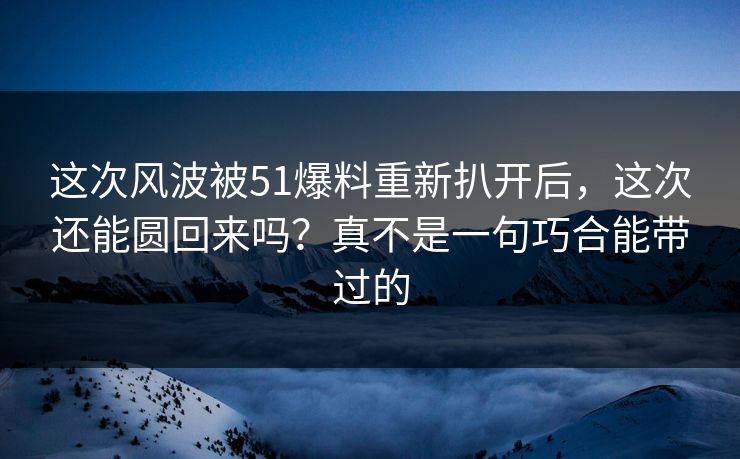 这次风波被51爆料重新扒开后，这次还能圆回来吗？真不是一句巧合能带过的