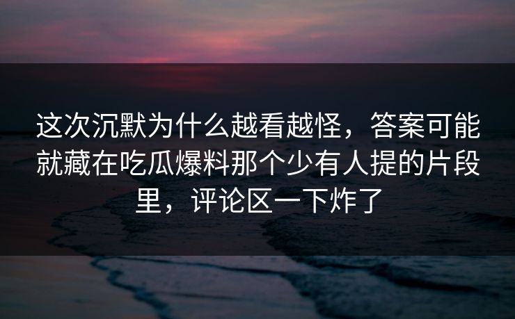 这次沉默为什么越看越怪，答案可能就藏在吃瓜爆料那个少有人提的片段里，评论区一下炸了
