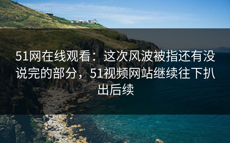 51网在线观看：这次风波被指还有没说完的部分，51视频网站继续往下扒出后续