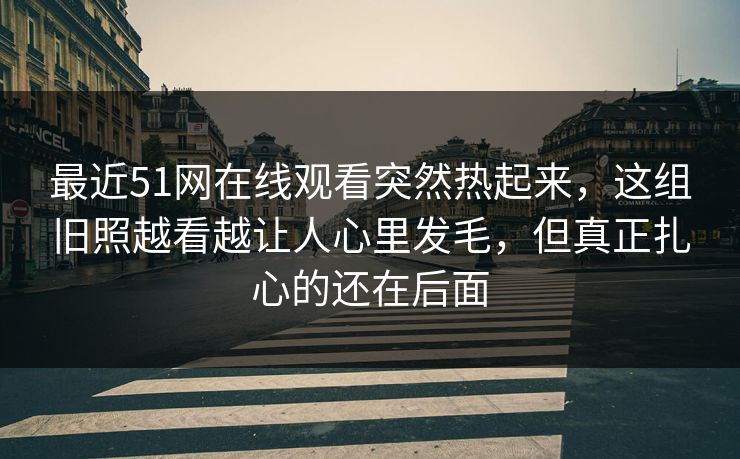 最近51网在线观看突然热起来，这组旧照越看越让人心里发毛，但真正扎心的还在后面