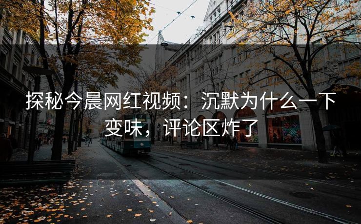 探秘今晨网红视频：沉默为什么一下变味，评论区炸了