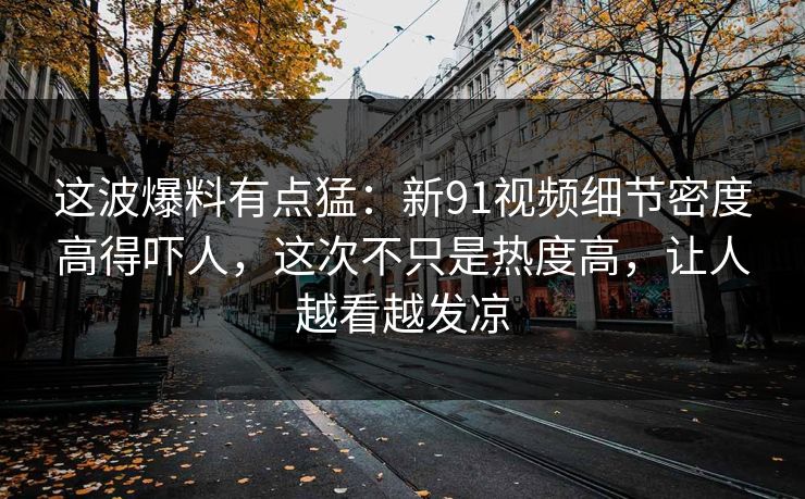 这波爆料有点猛:新91视频细节密度高得吓人,这次不只是热度高,让人越看越发凉 这波爆料有点猛:新91视频细节密度高得吓人,这次不只是热度高,让人越看越发凉