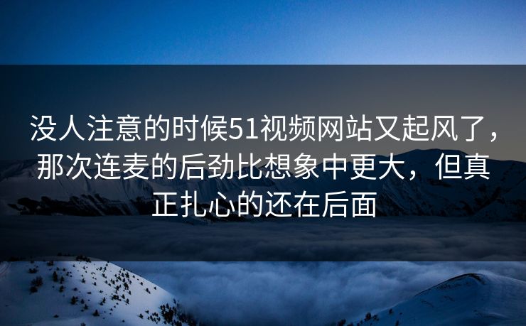 没人注意的时候51视频网站又起风了，那次连麦的后劲比想象中更大，但真正扎心的还在后面