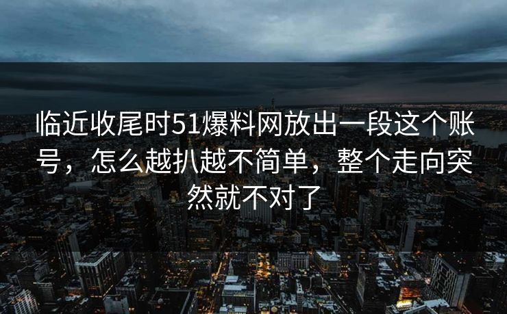 临近收尾时51爆料网放出一段这个账号，怎么越扒越不简单，整个走向突然就不对了